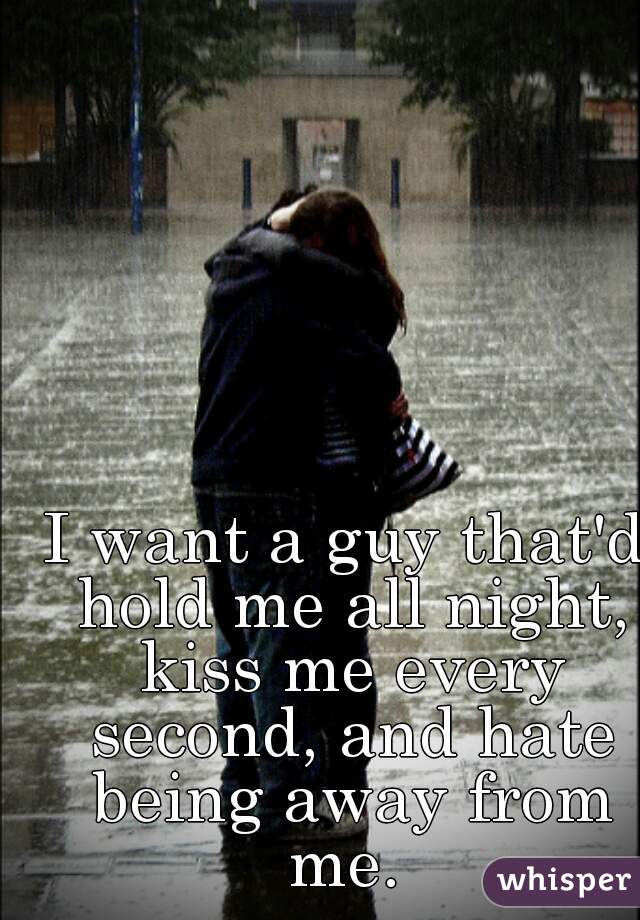 I want a guy that'd hold me all night, kiss me every second, and hate being away from me. 