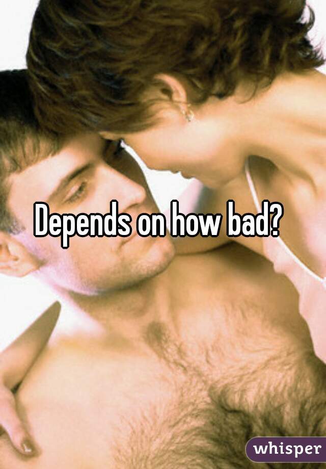 Depends on how bad? 
