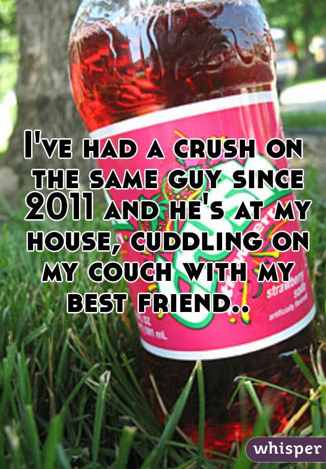 I've had a crush on the same guy since 2011 and he's at my house, cuddling on my couch with my best friend..  