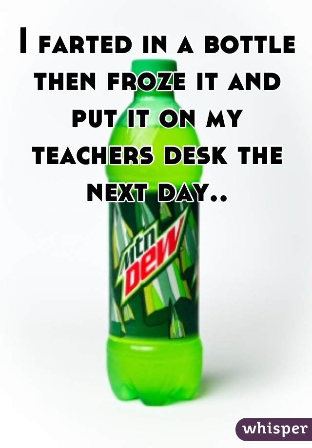 I farted in a bottle then froze it and put it on my teachers desk the next day..