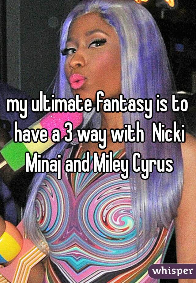 my ultimate fantasy is to have a 3 way with  Nicki Minaj and Miley Cyrus