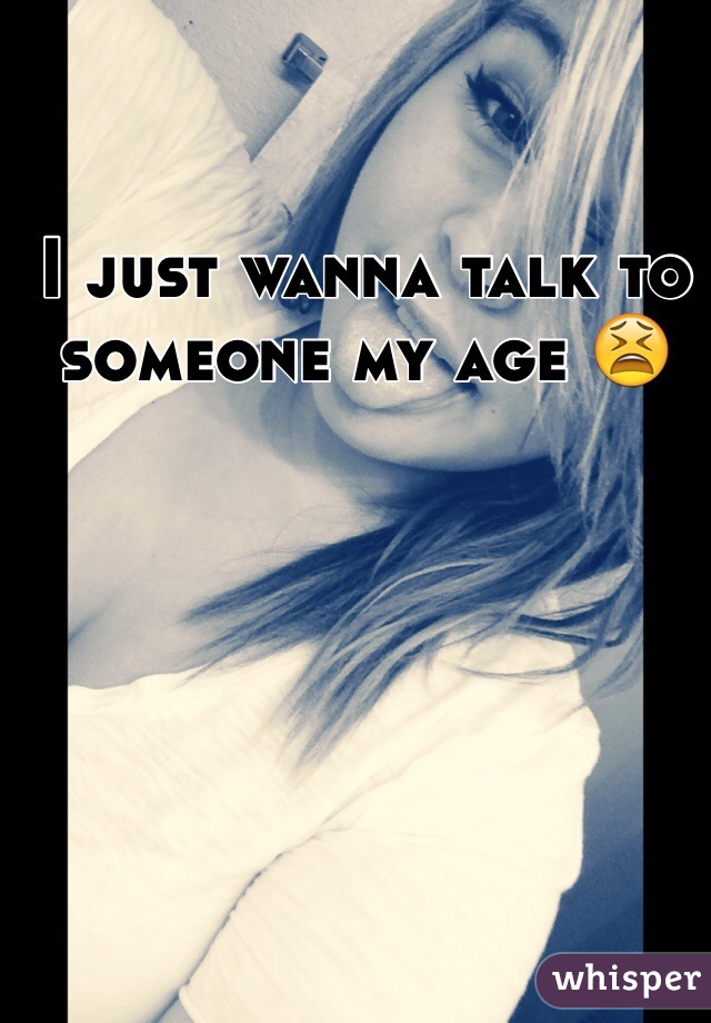 I just wanna talk to someone my age 😫