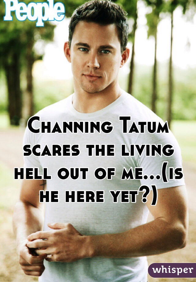 Channing Tatum scares the living hell out of me...(is he here yet?)