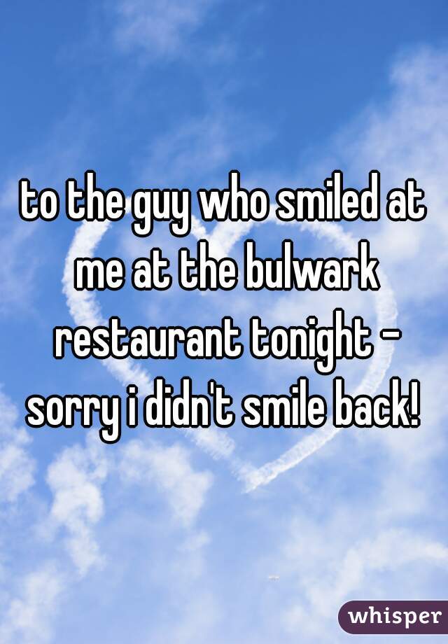 to the guy who smiled at me at the bulwark restaurant tonight - sorry i didn't smile back! 