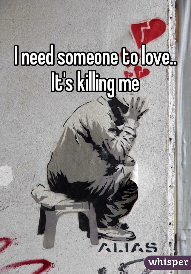 I need someone to love.. It's killing me