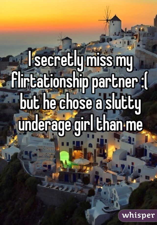 I secretly miss my flirtationship partner :( but he chose a slutty underage girl than me 