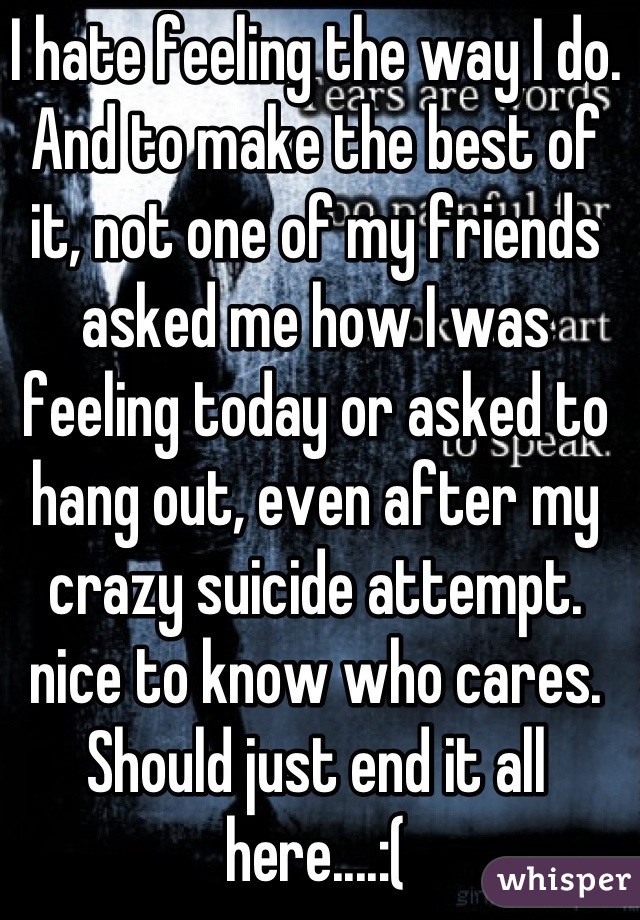 I hate feeling the way I do. And to make the best of it, not one of my friends asked me how I was feeling today or asked to hang out, even after my crazy suicide attempt. nice to know who cares. Should just end it all here....:(