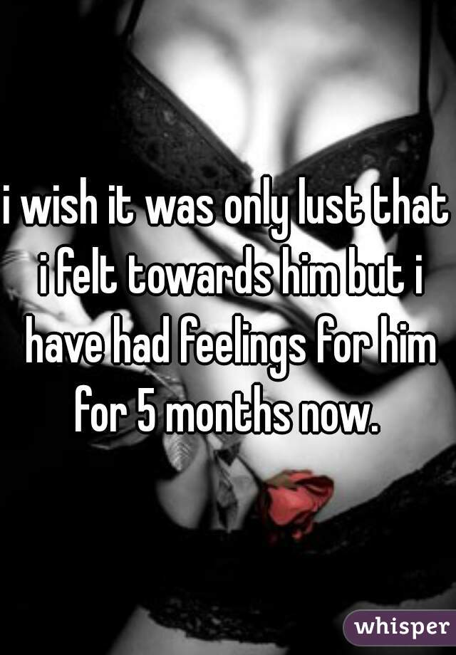 i wish it was only lust that i felt towards him but i have had feelings for him for 5 months now. 
