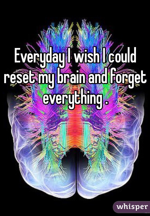 Everyday I wish I could reset my brain and forget everything .