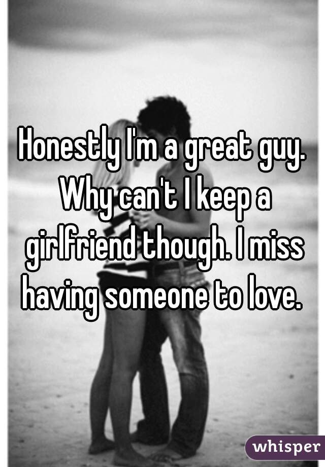 Honestly I'm a great guy. Why can't I keep a girlfriend though. I miss having someone to love. 