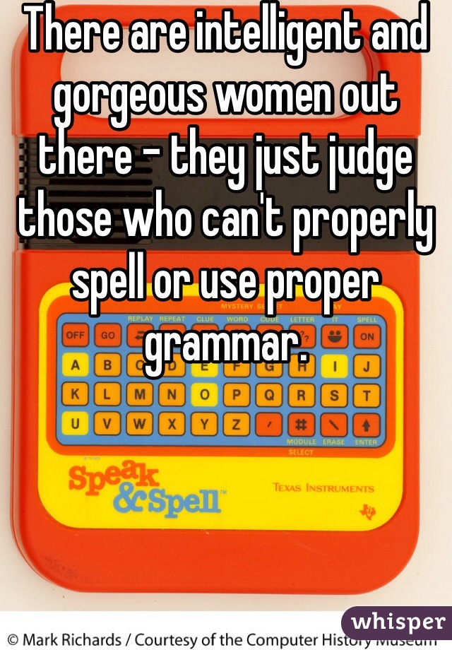 There are intelligent and gorgeous women out there - they just judge those who can't properly spell or use proper grammar. 