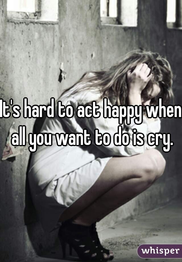 It's hard to act happy when all you want to do is cry.