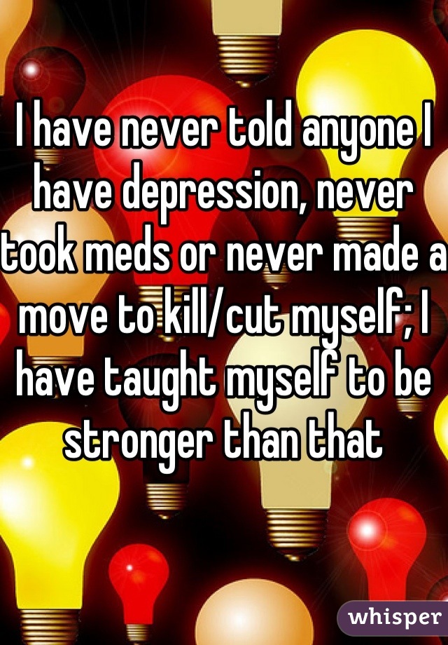 I have never told anyone I have depression, never took meds or never made a move to kill/cut myself; I have taught myself to be stronger than that