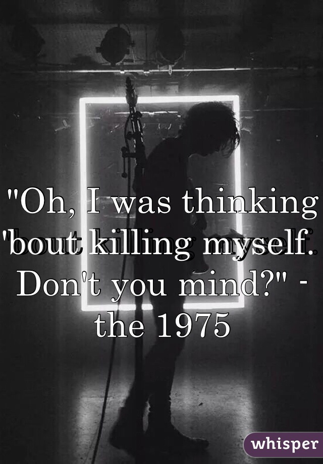 "Oh, I was thinking 'bout killing myself. Don't you mind?" -the 1975