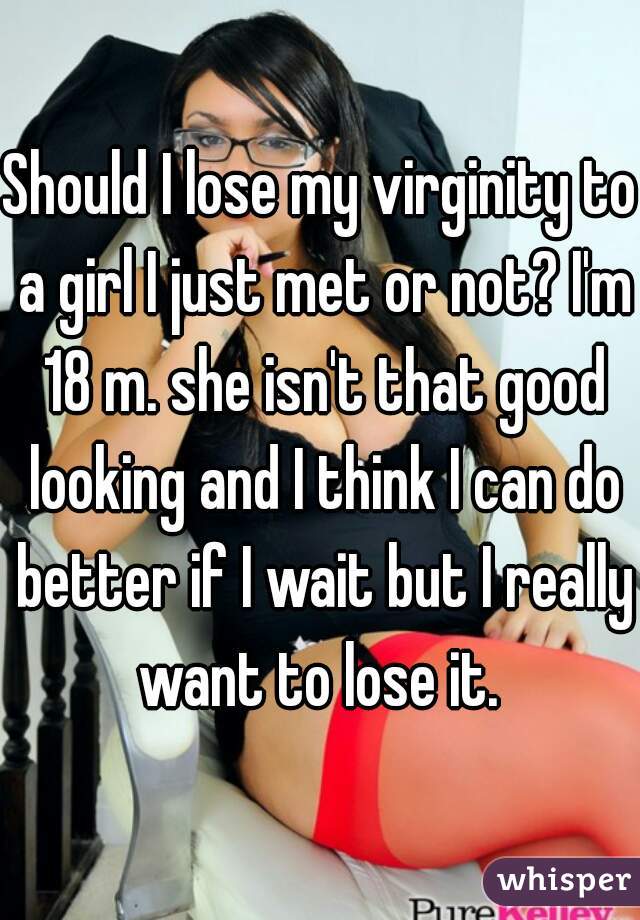 Should I lose my virginity to a girl I just met or not? I'm 18 m. she isn't that good looking and I think I can do better if I wait but I really want to lose it. 