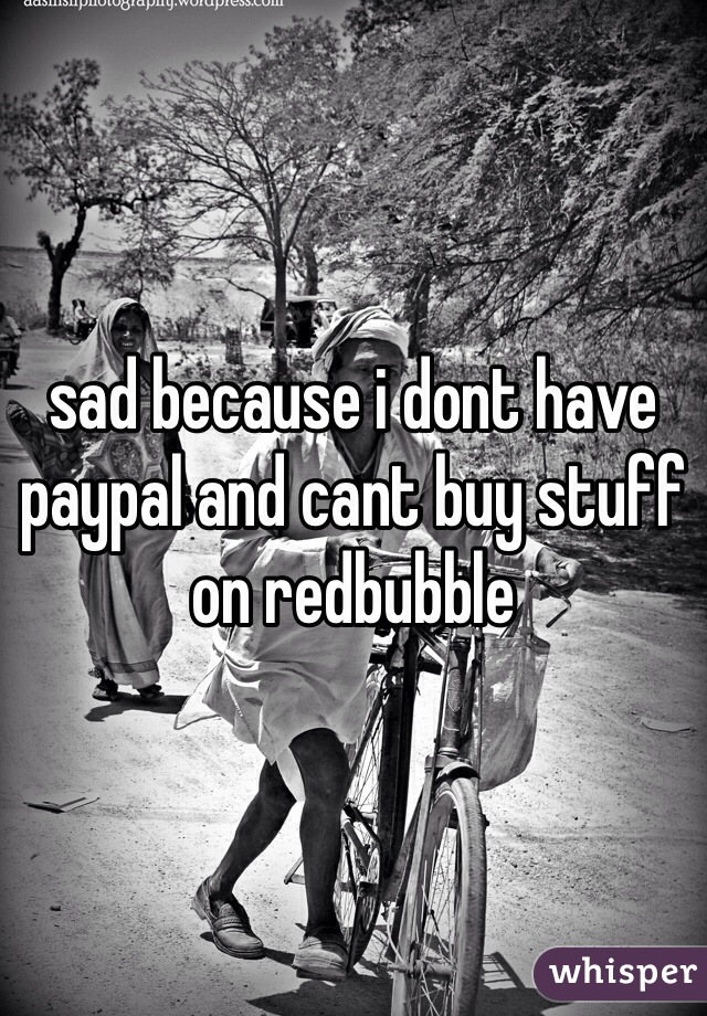sad because i dont have paypal and cant buy stuff on redbubble 