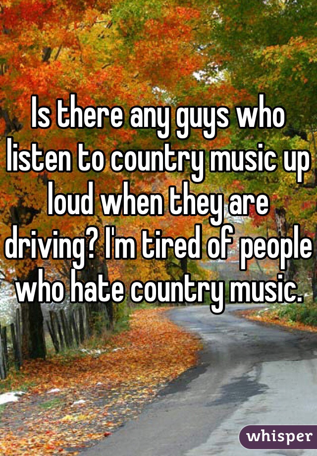 Is there any guys who listen to country music up loud when they are driving? I'm tired of people who hate country music. 