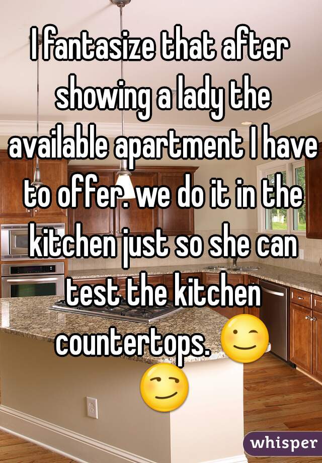 I fantasize that after showing a lady the available apartment I have to offer. we do it in the kitchen just so she can test the kitchen countertops. 😉 😏 