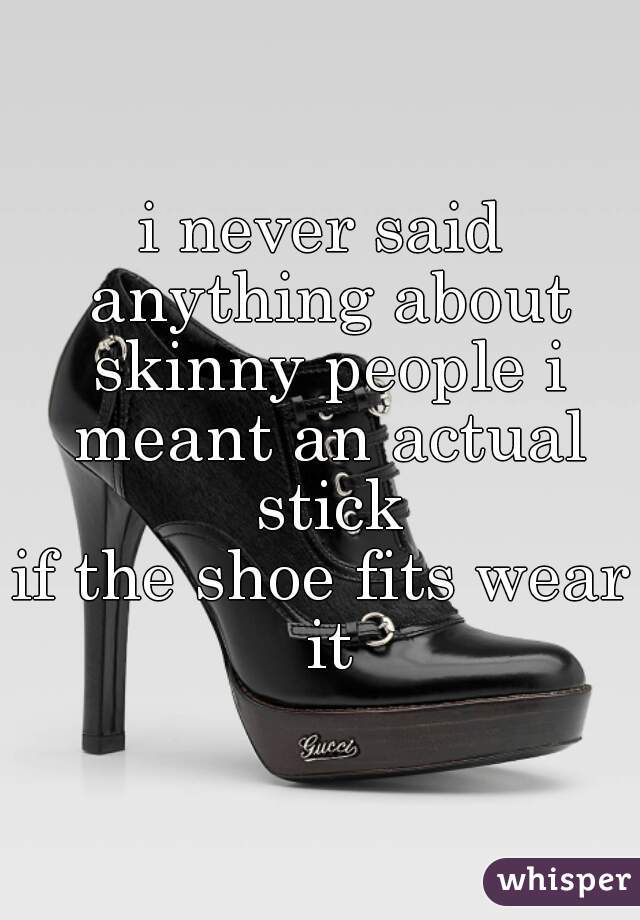 i never said anything about skinny people i meant an actual stick
if the shoe fits wear it