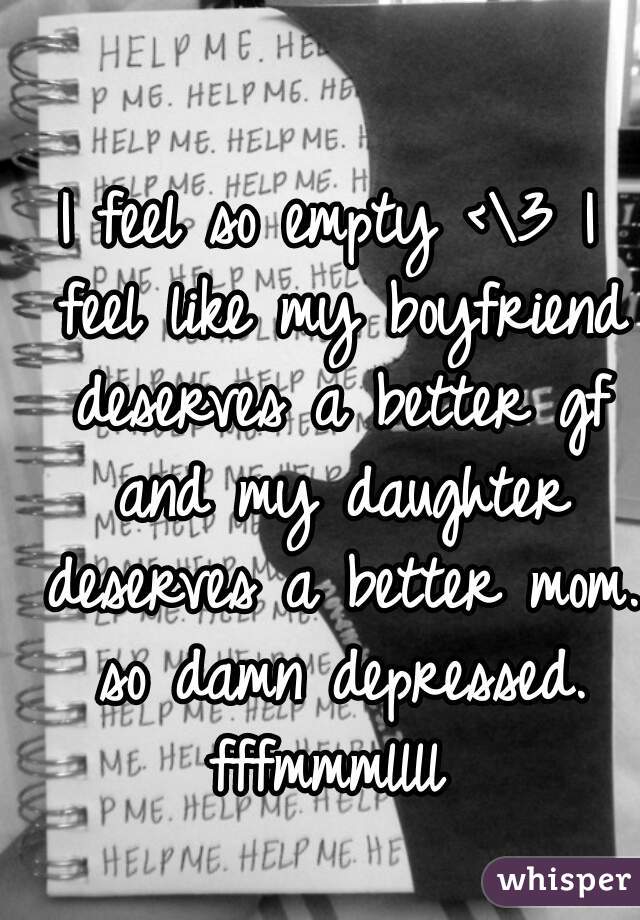 I feel so empty <\3 I feel like my boyfriend deserves a better gf and my daughter deserves a better mom. so damn depressed. fffmmmllll 