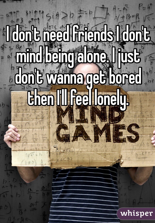 I don't need friends I don't mind being alone. I just don't wanna get bored then I'll feel lonely.