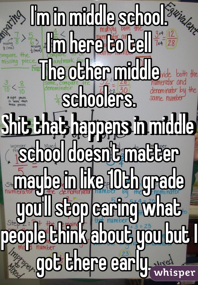 I'm in middle school. 
I'm here to tell
The other middle schoolers.
Shit that happens in middle school doesn't matter maybe in like 10th grade you'll stop caring what people think about you but I got there early....