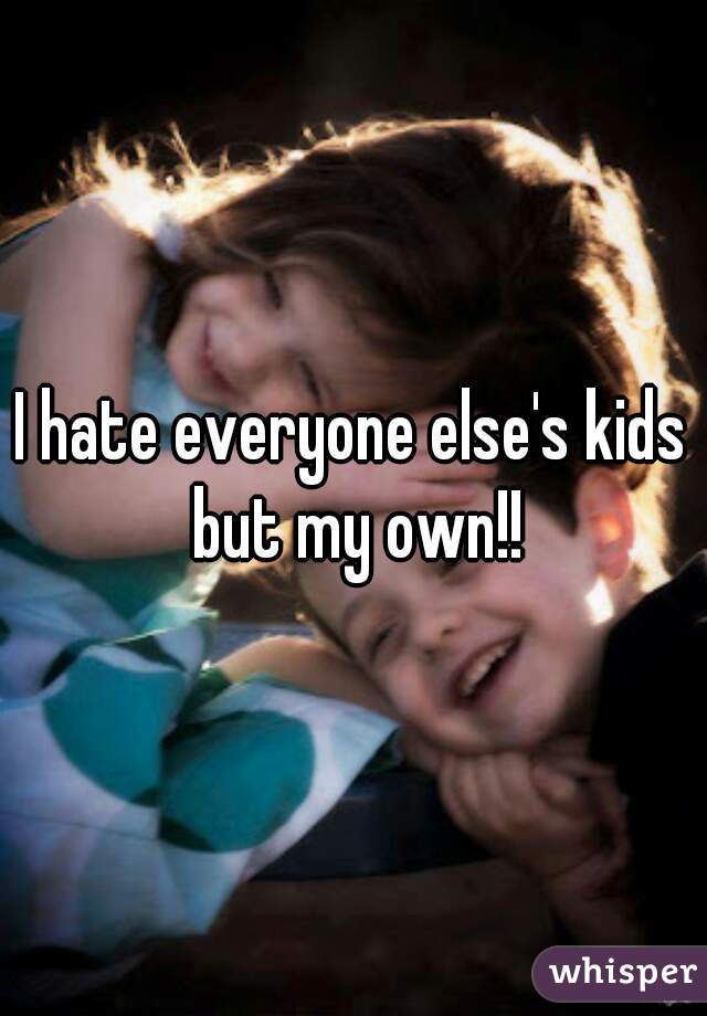 I hate everyone else's kids but my own!!