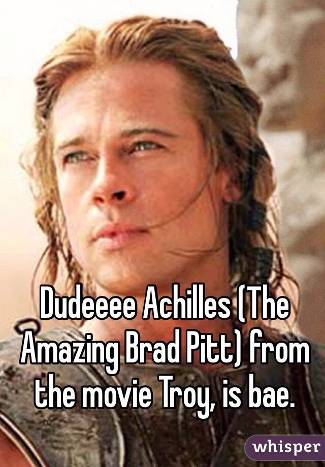 Dudeeee Achilles (The Amazing Brad Pitt) from the movie Troy, is bae.