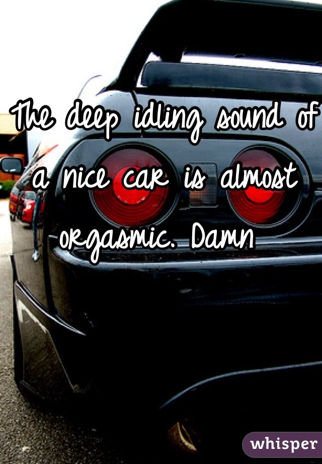 The deep idling sound of a nice car is almost orgasmic. Damn 
