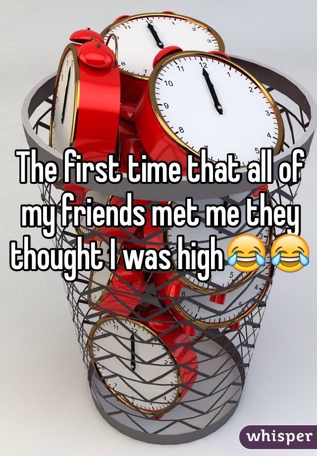 The first time that all of my friends met me they thought I was high😂😂