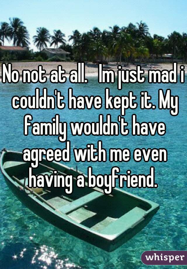 No not at all.   Im just mad i couldn't have kept it. My family wouldn't have agreed with me even having a boyfriend. 
