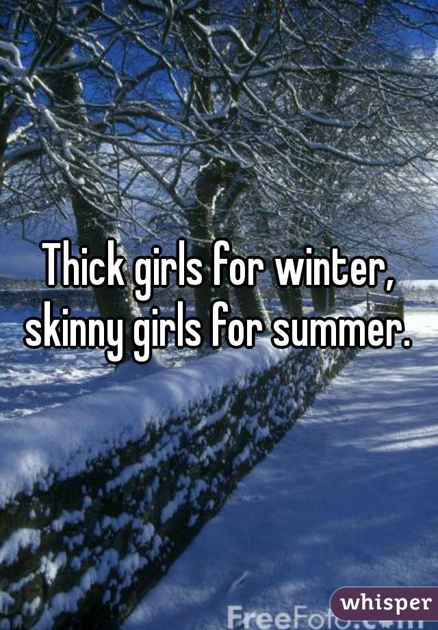 Thick girls for winter, skinny girls for summer. 