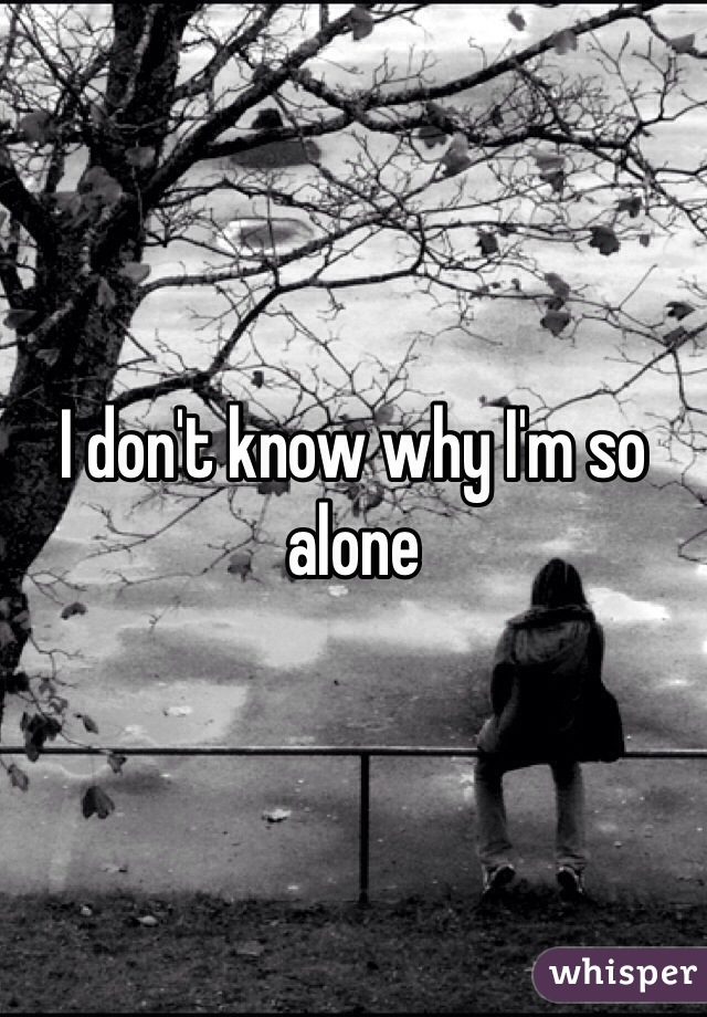 I don't know why I'm so alone