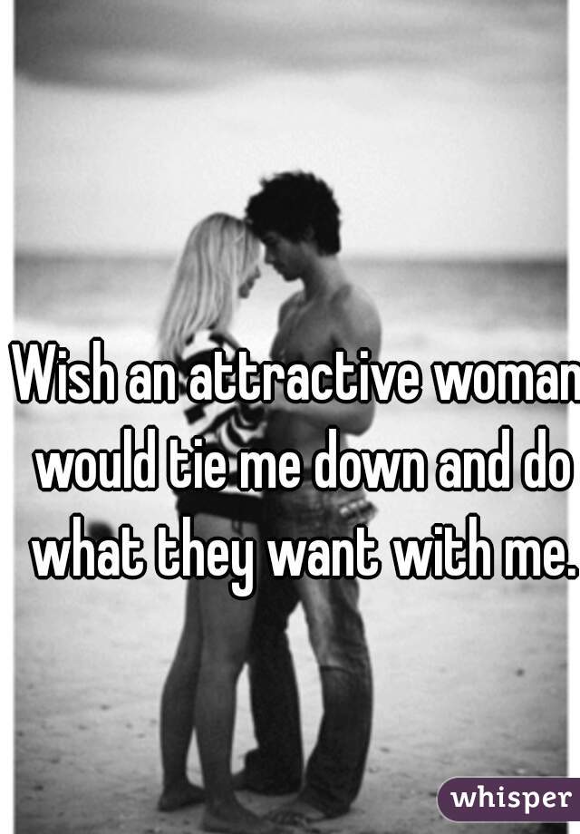 Wish an attractive woman would tie me down and do what they want with me.