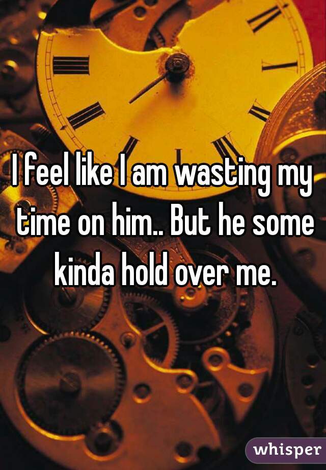 I feel like I am wasting my time on him.. But he some kinda hold over me.