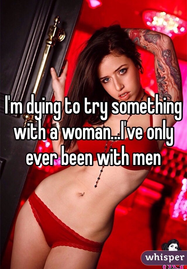 I'm dying to try something with a woman...I've only ever been with men 