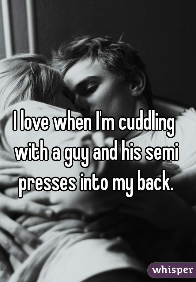 I love when I'm cuddling with a guy and his semi presses into my back.