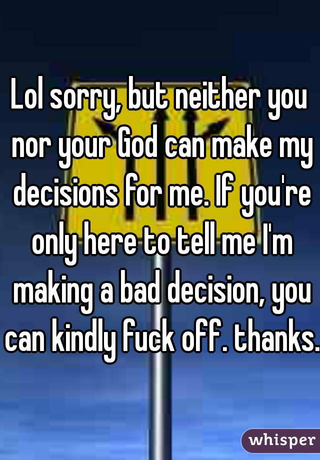 Lol sorry, but neither you nor your God can make my decisions for me. If you're only here to tell me I'm making a bad decision, you can kindly fuck off. thanks. 