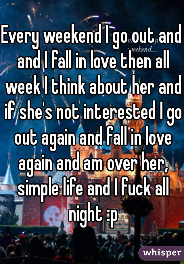 Every weekend I go out and and I fall in love then all week I think about her and if she's not interested I go out again and fall in love again and am over her, simple life and I fuck all night :p