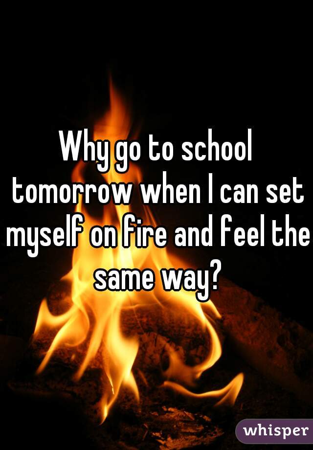Why go to school tomorrow when I can set myself on fire and feel the same way?
