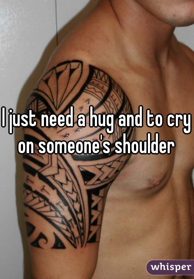 I just need a hug and to cry on someone's shoulder 