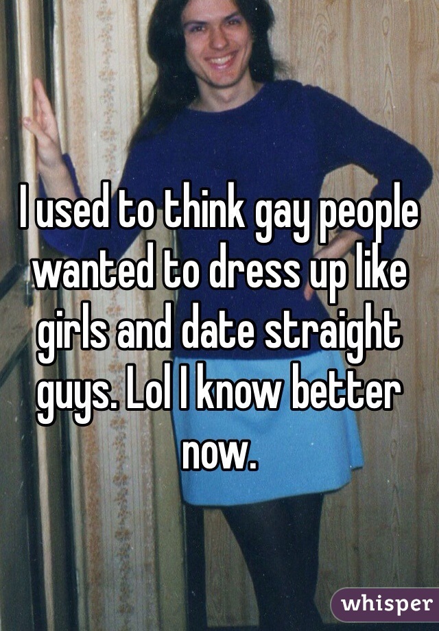 I used to think gay people wanted to dress up like girls and date straight guys. Lol I know better now. 