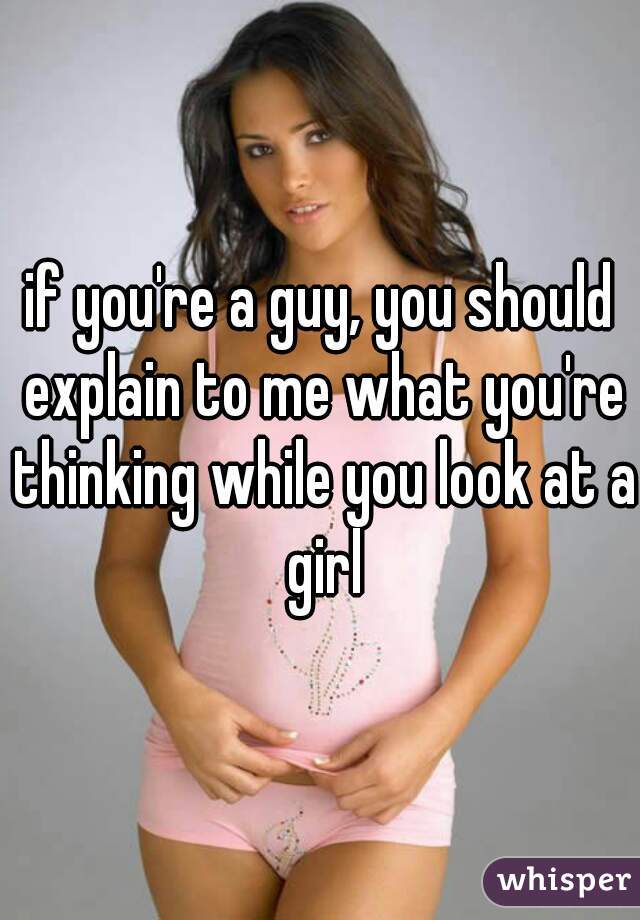 if you're a guy, you should explain to me what you're thinking while you look at a girl