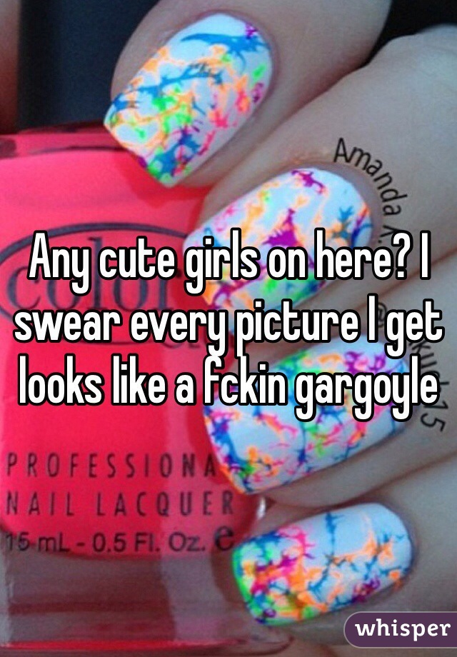 Any cute girls on here? I swear every picture I get looks like a fckin gargoyle 