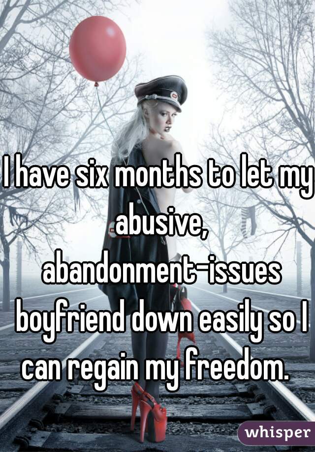 I have six months to let my abusive, abandonment-issues boyfriend down easily so I can regain my freedom.  