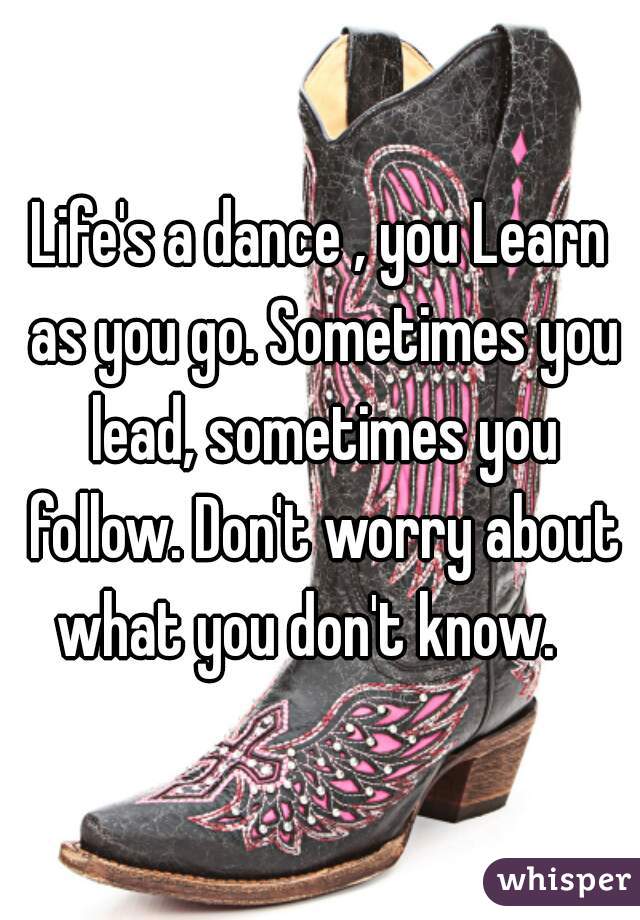 Life's a dance , you Learn as you go. Sometimes you lead, sometimes you follow. Don't worry about what you don't know.   