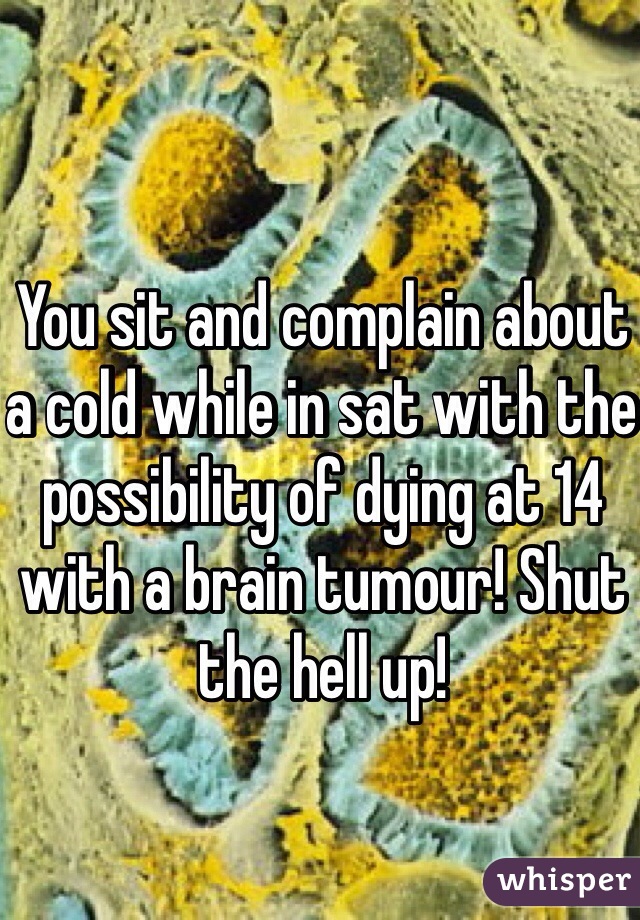 You sit and complain about a cold while in sat with the possibility of dying at 14 with a brain tumour! Shut the hell up!  