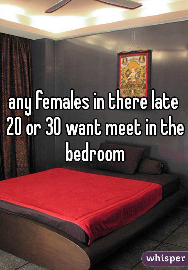 any females in there late 20 or 30 want meet in the bedroom