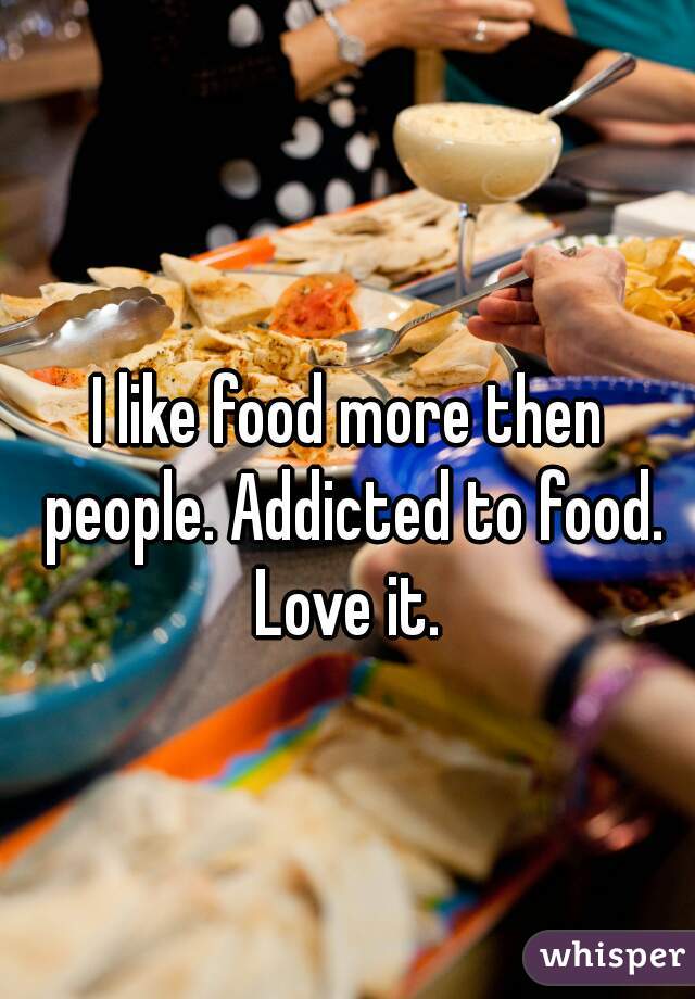I like food more then people. Addicted to food. Love it. 