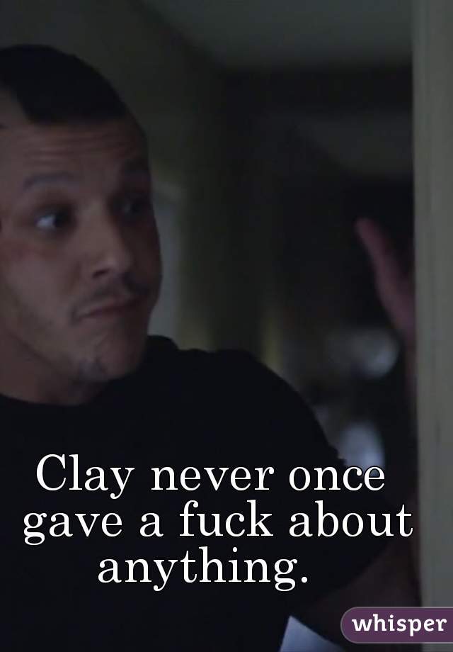 Clay never once gave a fuck about anything.  